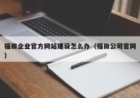 福田企业官方网站建设怎么办（福田公司官网）